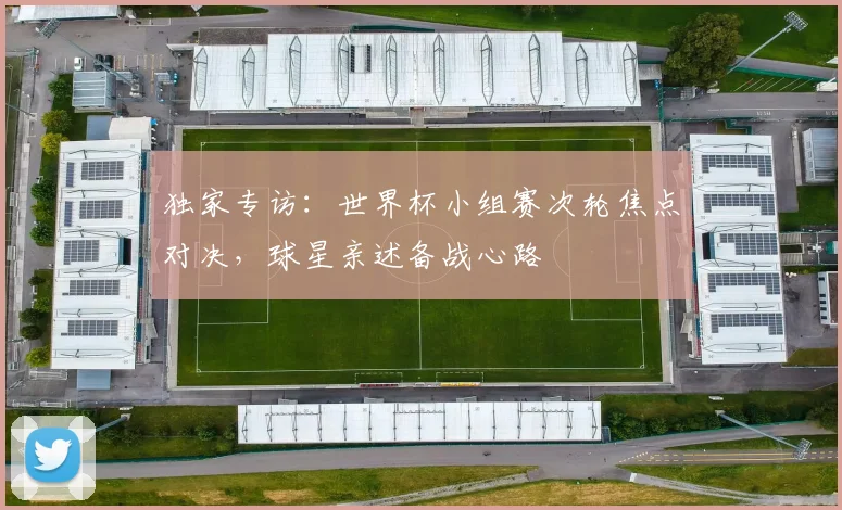 独家专访:世界杯小组赛次轮焦点对决,球星亲述备战心路