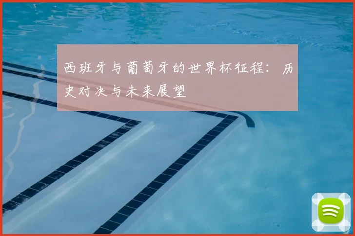 西班牙与葡萄牙的世界杯征程：历史对决与未来展望