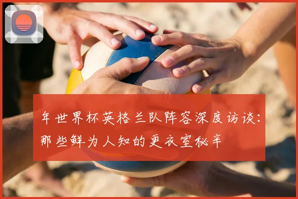 年世界杯英格兰队阵容深度访谈：那些鲜为人知的更衣室秘辛