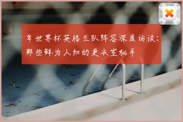 年世界杯英格兰队阵容深度访谈:那些鲜为人知的更衣室秘辛