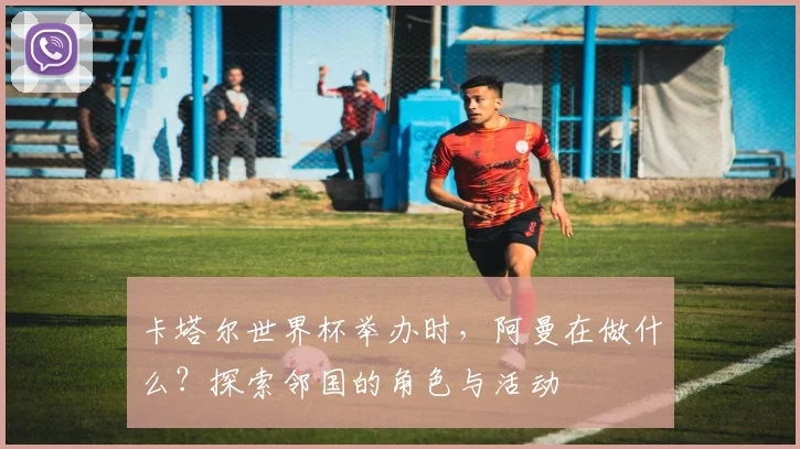 卡塔尔世界杯举办时，阿曼在做什么？探索邻国的角色与活动