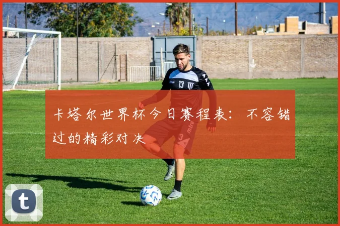 卡塔尔世界杯今日赛程表：不容错过的精彩对决