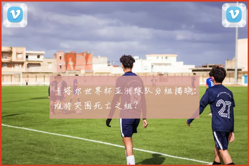 卡塔尔世界杯亚洲球队分组揭晓：谁将突围死亡之组？