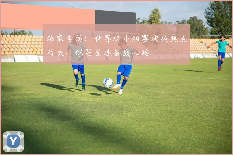 独家专访:世界杯小组赛次轮焦点对决,球星亲述备战心路