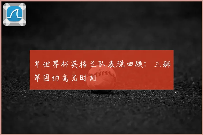 年世界杯英格兰队表现回顾:三狮军团的高光时刻