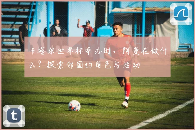 卡塔尔世界杯举办时，阿曼在做什么？探索邻国的角色与活动