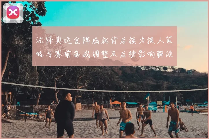 沈铎奥运金牌成就背后接力换人策略与赛前备战调整及后续影响解读