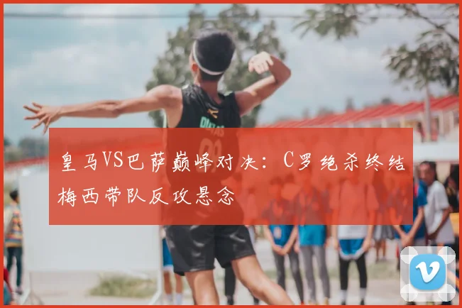 皇马VS巴萨巅峰对决:C罗绝杀终结梅西带队反攻悬念