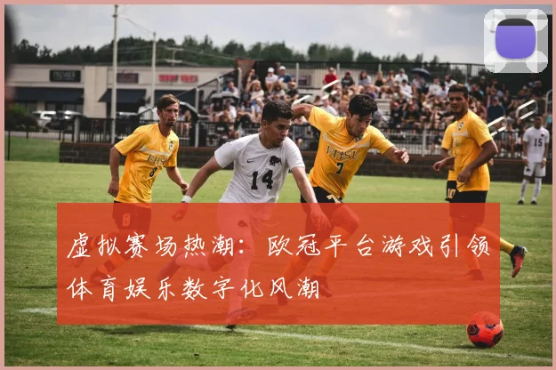 虚拟赛场热潮：欧冠平台游戏引领体育娱乐数字化风潮
