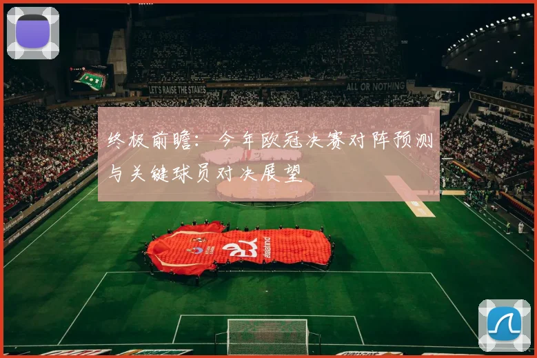 终极前瞻：今年欧冠决赛对阵预测与关键球员对决展望