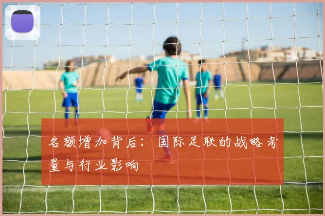 名额增加背后：国际足联的战略考量与行业影响